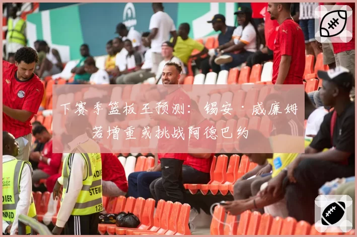 下赛季篮板王预测：锡安·威廉姆森若增重或挑战阿德巴约