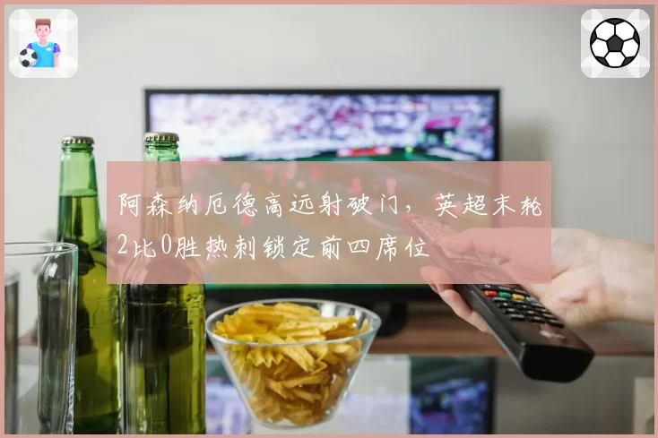 阿森纳厄德高远射破门,英超末轮2比0胜热刺锁定前四席位