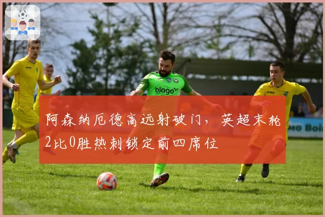 阿森纳厄德高远射破门,英超末轮2比0胜热刺锁定前四席位