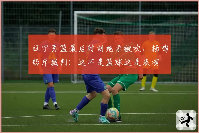 辽宁男篮最后时刻绝杀被吹，杨鸣怒斥裁判：这不是篮球这是表演