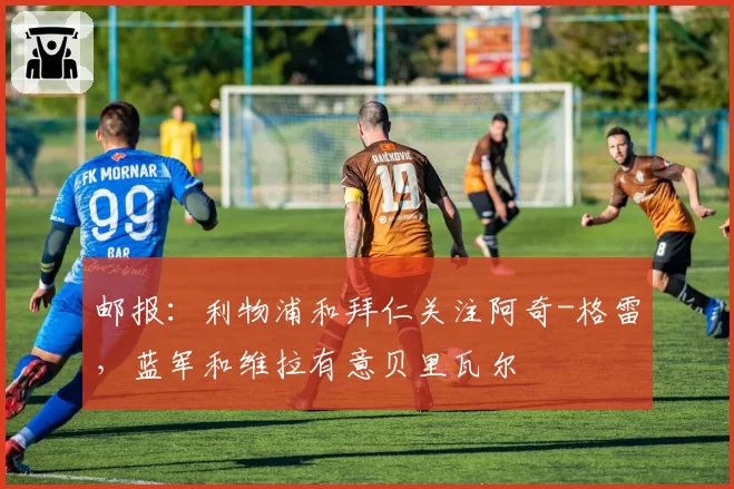 邮报：利物浦和拜仁关注阿奇-格雷，蓝军和维拉有意贝里瓦尔