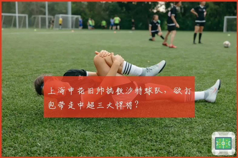 上海申花旧帅执教沙特球队，欲打包带走中超三大悍将？