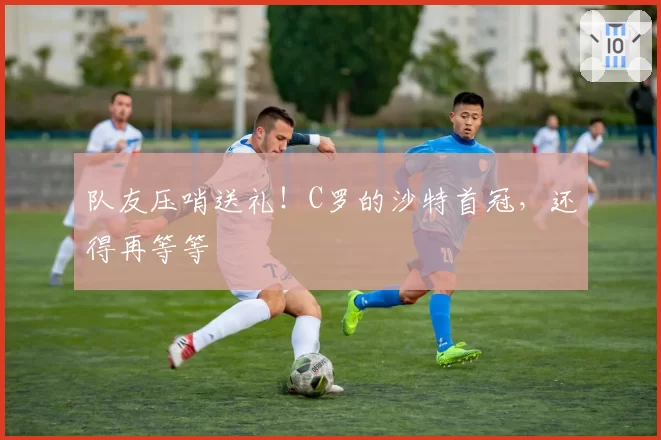 队友压哨送礼！C罗的沙特首冠，还得再等等
