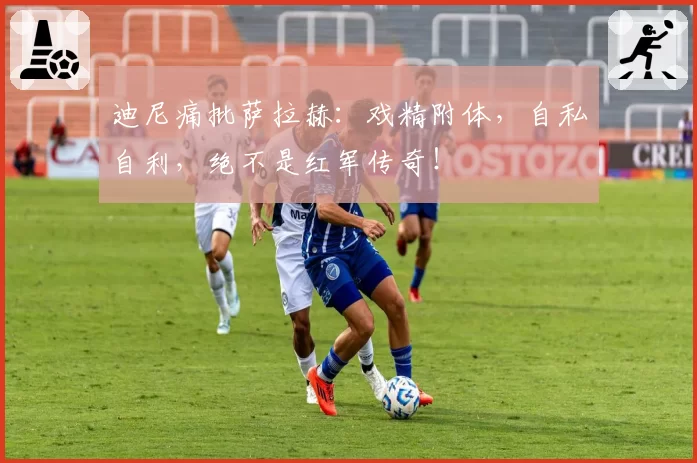 迪尼痛批萨拉赫:戏精附体,自私自利,绝不是红军传奇!