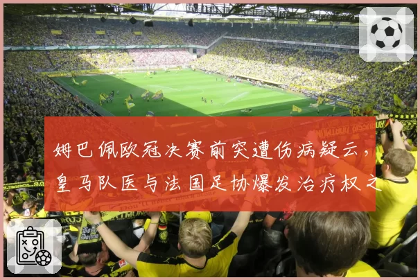 姆巴佩欧冠决赛前突遭伤病疑云，皇马队医与法国足协爆发治疗权之争