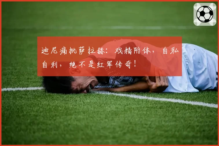 迪尼痛批萨拉赫：戏精附体，自私自利，绝不是红军传奇！