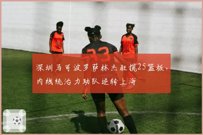 深圳马可波罗萨林杰狂揽25篮板，内线统治力助队逆转上海