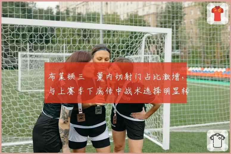 布莱顿三笘薰内切射门占比激增,与上赛季下底传中战术选择明显转向