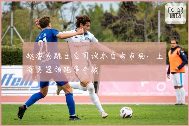 赵睿或跳出合同试水自由市场,上海男篮领跑争夺战