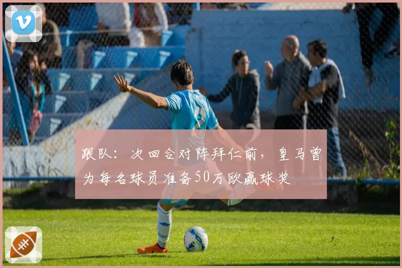 跟队:次回合对阵拜仁前,皇马曾为每名球员准备50万欧赢球奖