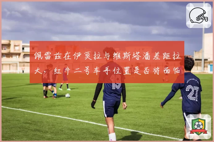 佩雷兹在伊莫拉与维斯塔潘差距拉大，红牛二号车手位置是否将面临变动？