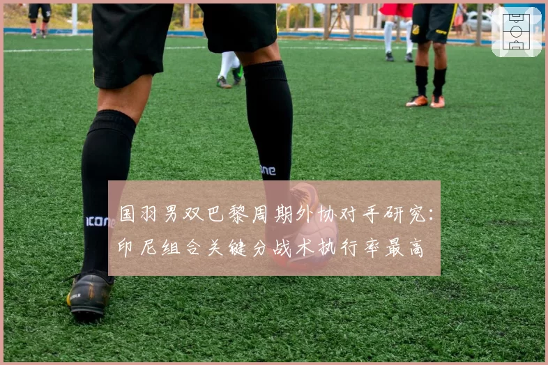国羽男双巴黎周期外协对手研究：印尼组合关键分战术执行率最高