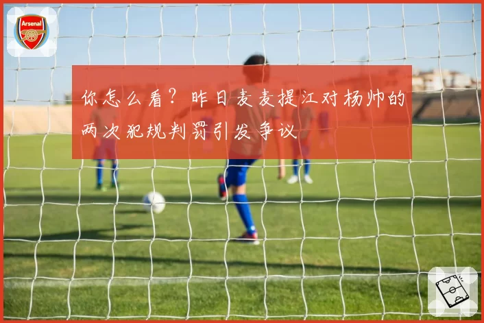 你怎么看?昨日麦麦提江对杨帅的两次犯规判罚引发争议