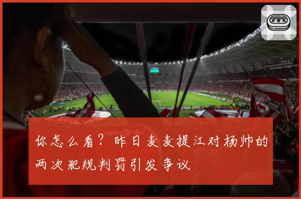 你怎么看?昨日麦麦提江对杨帅的两次犯规判罚引发争议
