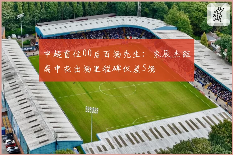 中超首位00后百场先生：朱辰杰距离申花出场里程碑仅差5场