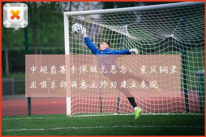 中超首赛季保级无悬念,重庆铜梁龙俱乐部满意主帅刘建业表现