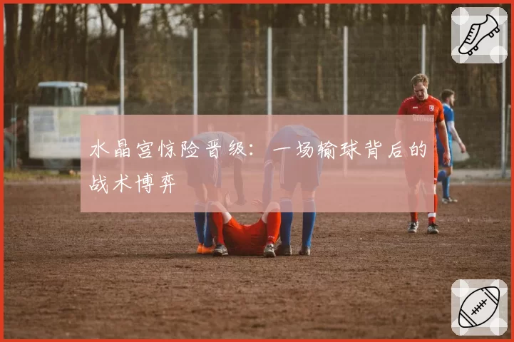 水晶宫惊险晋级：一场输球背后的战术博弈