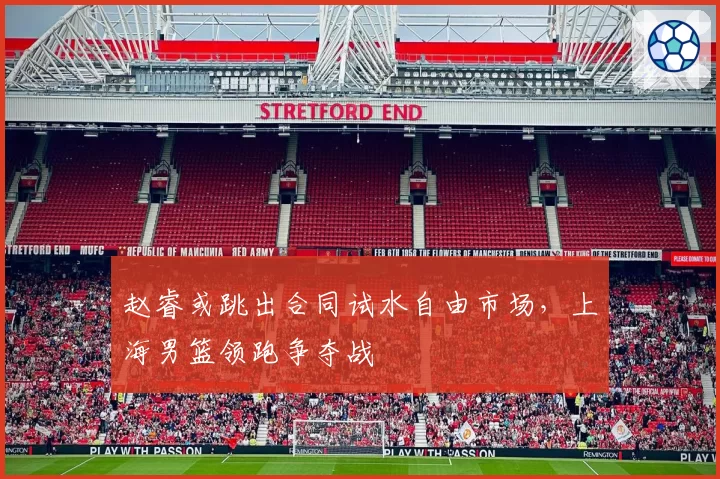 赵睿或跳出合同试水自由市场,上海男篮领跑争夺战