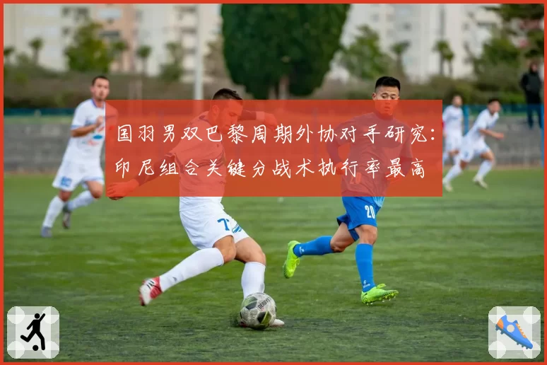 国羽男双巴黎周期外协对手研究：印尼组合关键分战术执行率最高