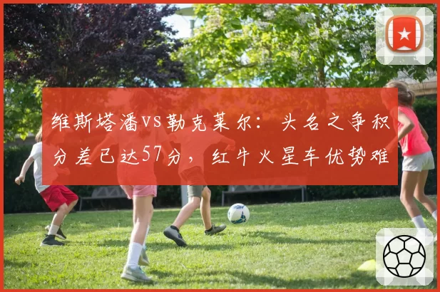 维斯塔潘vs勒克莱尔:头名之争积分差已达57分,红牛火星车优势难以撼动