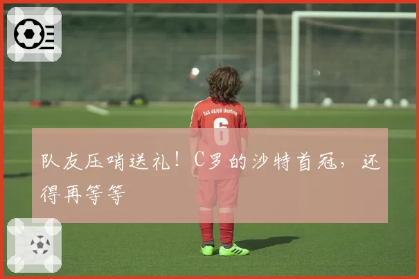 队友压哨送礼！C罗的沙特首冠，还得再等等
