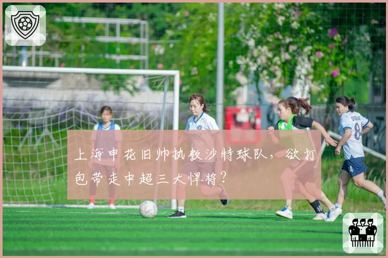 上海申花旧帅执教沙特球队，欲打包带走中超三大悍将？
