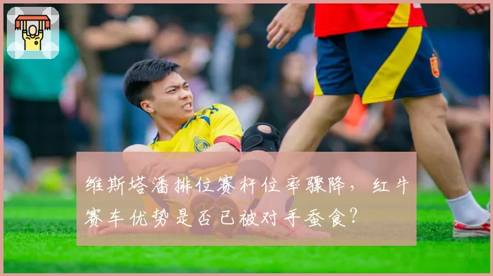 维斯塔潘排位赛杆位率骤降，红牛赛车优势是否已被对手蚕食？