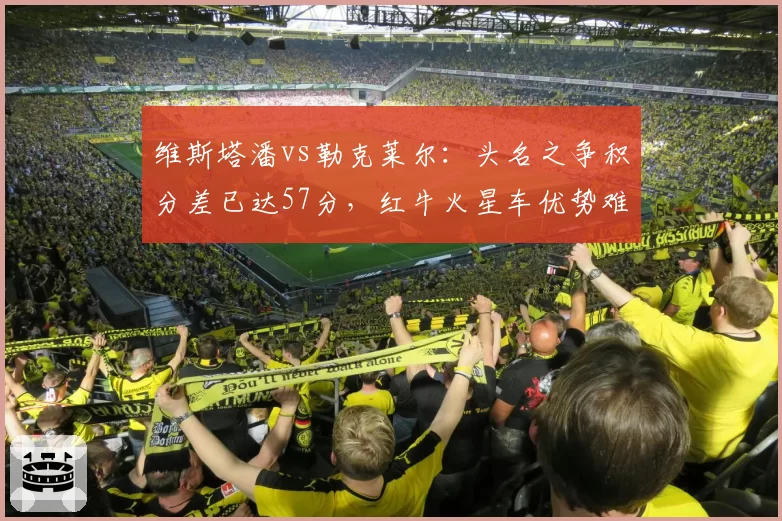 维斯塔潘vs勒克莱尔:头名之争积分差已达57分,红牛火星车优势难以撼动