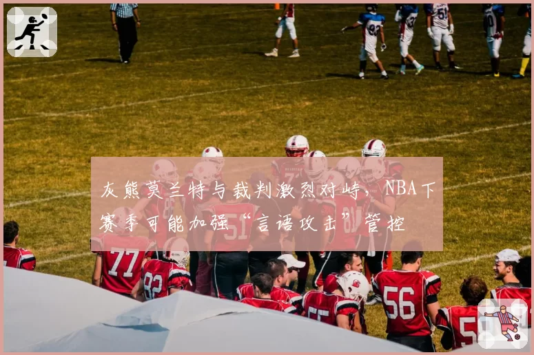 灰熊莫兰特与裁判激烈对峙,NBA下赛季可能加强“言语攻击”管控