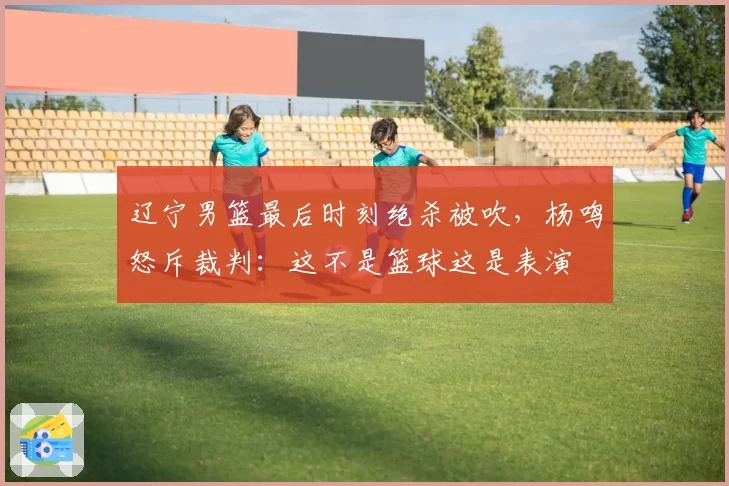 辽宁男篮最后时刻绝杀被吹,杨鸣怒斥裁判:这不是篮球这是表演